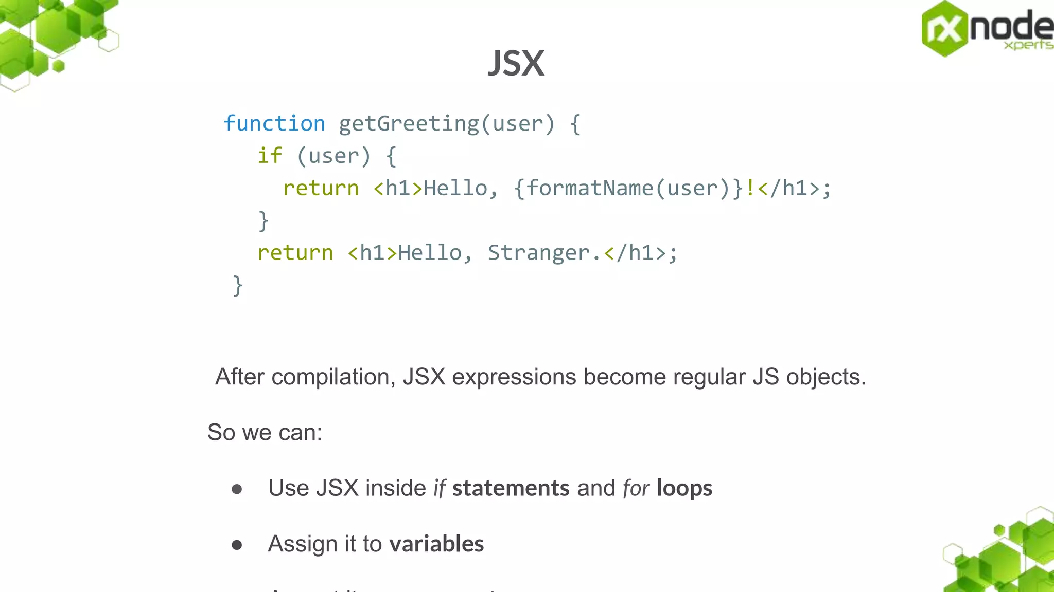 JSX
function getGreeting(user) {
if (user) {
return <h1>Hello, {formatName(user)}!</h1>;
}
return <h1>Hello, Stranger.</h1>;
}
After compilation, JSX expressions become regular JS objects.
So we can:
● Use JSX inside if statements and for loops
● Assign it to variables
 