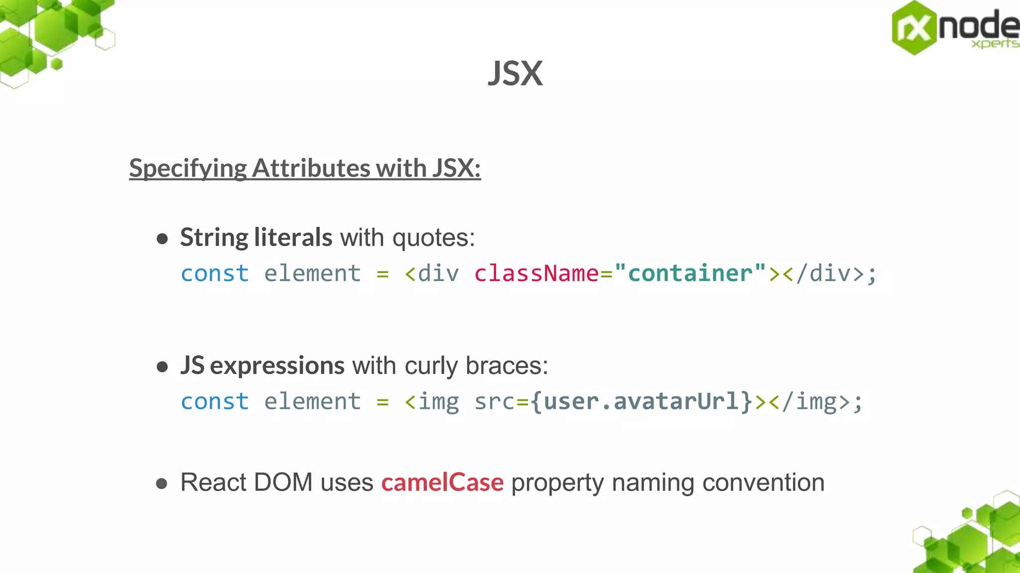 JSX
Specifying Attributes with JSX:
● String literals with quotes:
const element = <div className="container"></div>;
● JS expressions with curly braces:
const element = <img src={user.avatarUrl}></img>;
● React DOM uses camelCase property naming convention
 