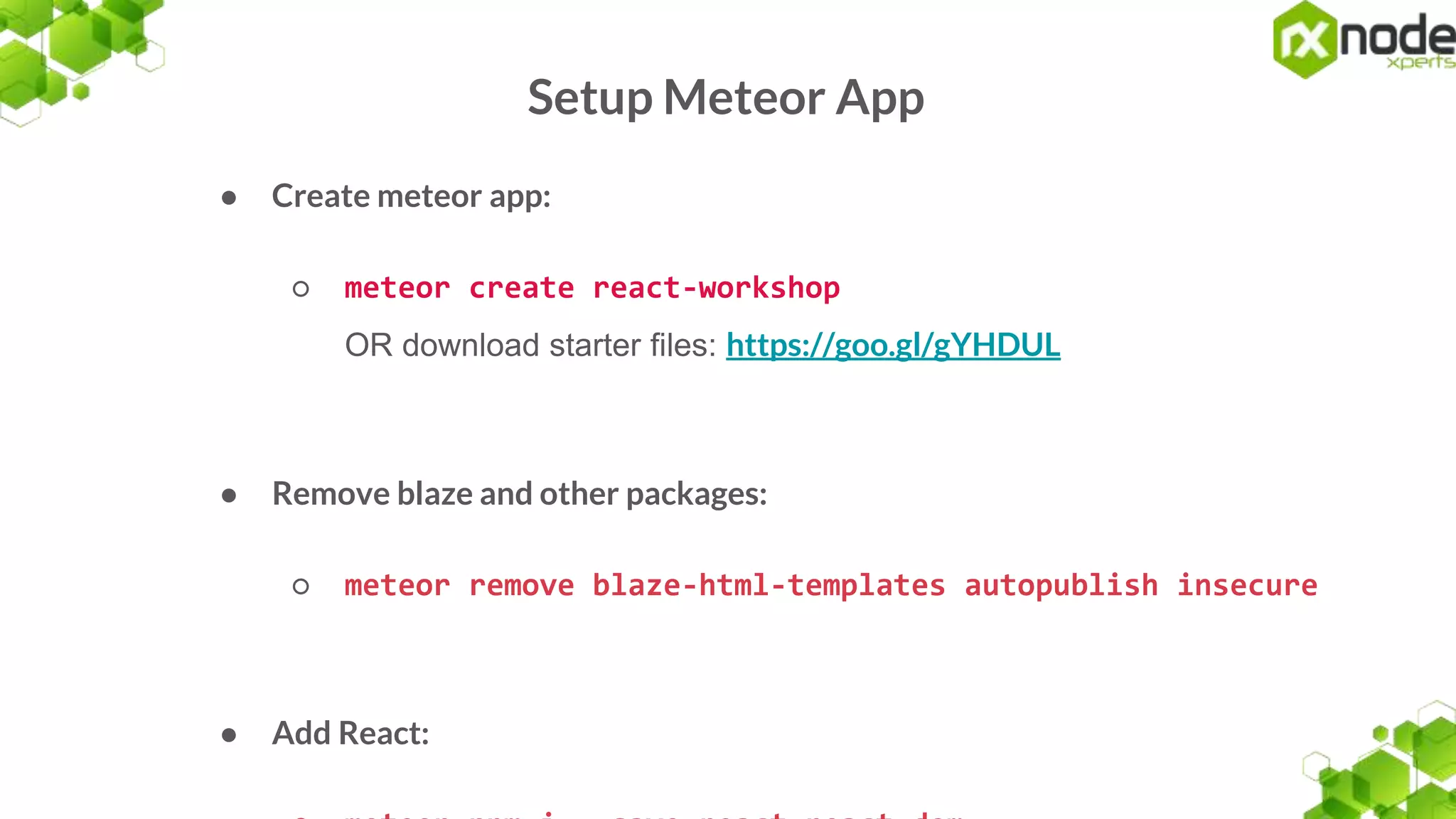 Setup Meteor App
● Create meteor app:
○ meteor create react-workshop
OR download starter files: https://goo.gl/gYHDUL
● Remove blaze and other packages:
○ meteor remove blaze-html-templates autopublish insecure
● Add React:
 
