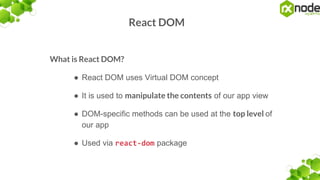 React DOM
What is React DOM?
● React DOM uses Virtual DOM concept
● It is used to manipulate the contents of our app view
● DOM-specific methods can be used at the top level of
our app
● Used via react-dom package
 