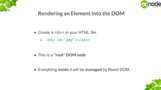 Rendering an Element into the DOM
● Create a <div> in your HTML file:
○ <div id="app"></div>
● This is a "root" DOM node
● Everything inside it will be managed by React DOM.
 