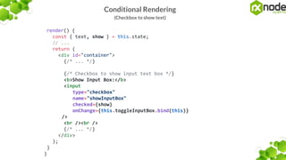 Conditional Rendering
(Checkbox to show text)
render() {
const { text, show } = this.state;
// ...
return (
<div id="container">
{/* ... */}
{/* Checkbox to show input text box */}
<b>Show Input Box:</b>
<input
type="checkbox"
name="showInputBox"
checked={show}
onChange={this.toggleInputBox.bind(this)}
/>
<br /><br />
{/* ... */}
</div>
);
}
}
 