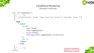 Conditional Rendering
(Checkbox to show text)
<div id="container">
{/* ... */}
{/* Conditionally render input text box based on checkbox value */}
{
show
? <div>
<input
type="text"
name="updateText"
value={text}
onChange={this.updateText.bind(this)}
/>
<br />
</div>
: null
}
{/* ... */}
</div>
See the Conditional
Rendering in action!
 
