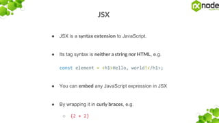 JSX
● JSX is a syntax extension to JavaScript.
● Its tag syntax is neither a string nor HTML, e.g.
const element = <h1>Hello, world!</h1>;
● You can embed any JavaScript expression in JSX
● By wrapping it in curly braces, e.g.
○ {2 + 2}
 