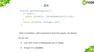 JSX
function getGreeting(user) {
if (user) {
return <h1>Hello, {formatName(user)}!</h1>;
}
return <h1>Hello, Stranger.</h1>;
}
After compilation, JSX expressions become regular JS objects.
So we can:
● Use JSX inside if statements and for loops
● Assign it to variables
 