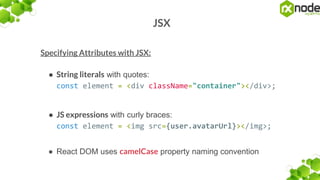 JSX
Specifying Attributes with JSX:
● String literals with quotes:
const element = <div className="container"></div>;
● JS expressions with curly braces:
const element = <img src={user.avatarUrl}></img>;
● React DOM uses camelCase property naming convention
 