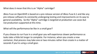 What does it mean that this is an “Alpha” cartridge?
JBoss Fuse on OpenShift is based on a pre-release version of JBoss Fuse 6.1 and like any
pre-release software its constantly undergoing testing and improvements on its way to
general availability. So the “Alpha” cartridge is targeted at production use cases but
not production supported at this time.
What will the performance be like in a small gear?
If you choose to run Fuse in a small gear you will experience slower performance as
tasks take a little bit longer to complete. For instance, when you create a new
container, that process may take one or two minutes rather than create in a matter of
seconds if you’re using a small gear.
 