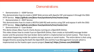 • Demonstration 1 – SOAP Service
This demonstrates how to create a SOAP Web service with Apache CXF and expose it through the OSGi
HTTP Service. https://github.com/jboss-fuse/quickstarts/tree/master/soap
• Demonstration 2 – REST Service
This demonstrates how to create a RESTful (JAX-RS) web service using CXF and expose it with the OSGi
HTTP Service. https://github.com/jboss-fuse/quickstarts/tree/master/rest
• Demonstration 3 – Loan Broker
This demo shows JBoss Fuse 6.1 Early Access running on a OpenShift Online.
This video shows how to create Fuse on OpenShift Online, then create an ActiveMQ message broker
cluster and the provision the loan broker demo (which is implemented via Camel routes). Then how to
view whats happening inside the system via logs, queues or camel routes. The entire demo is shot using
Google Chrome accessing the both the OpenShift site and the Fuse Management Console which is
implemented via the hawtio open source project (hawt.io/) https://vimeo.com/84689880
Demonstrations
 