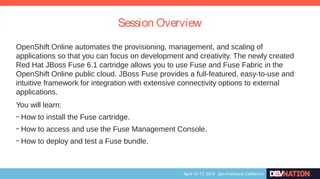 Session Overview
OpenShift Online automates the provisioning, management, and scaling of
applications so that you can focus on development and creativity. The newly created
Red Hat JBoss Fuse 6.1 cartridge allows you to use Fuse and Fuse Fabric in the
OpenShift Online public cloud. JBoss Fuse provides a full-featured, easy-to-use and
intuitive framework for integration with extensive connectivity options to external
applications.
You will learn:
– How to install the Fuse cartridge.
– How to access and use the Fuse Management Console.
– How to deploy and test a Fuse bundle.
 