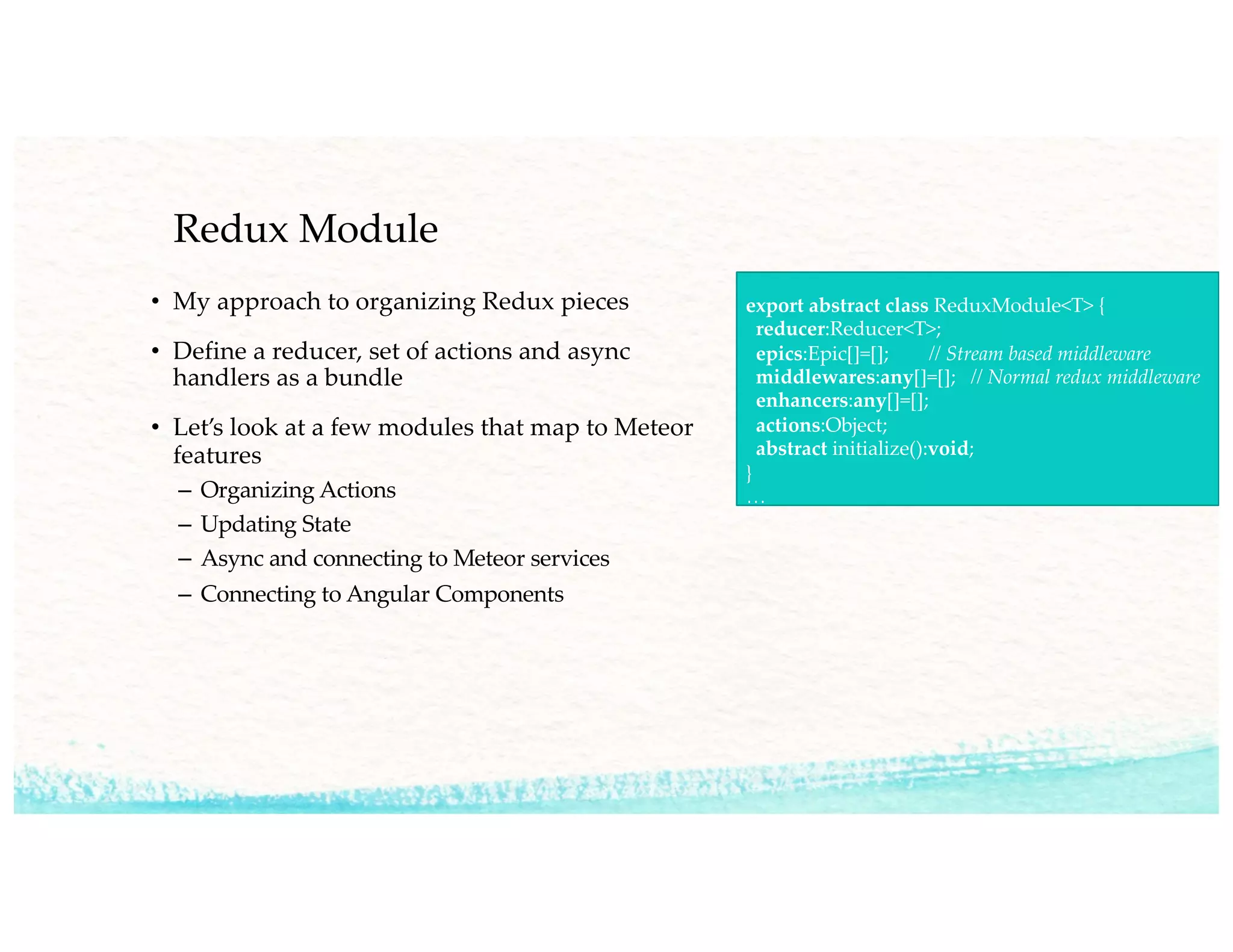 Redux Module
• My approach to organizing Redux pieces
• Define a reducer, set of actions and async
handlers as a bundle
• Let’s look at a few modules that map to Meteor
features
– Organizing Actions
– Updating State
– Async and connecting to Meteor services
– Connecting to Angular Components
export abstract class ReduxModule<T> {
reducer:Reducer<T>;
epics:Epic[]=[]; // Stream based middleware
middlewares:any[]=[]; // Normal redux middleware
enhancers:any[]=[];
actions:Object;
abstract initialize():void;
}
…
 