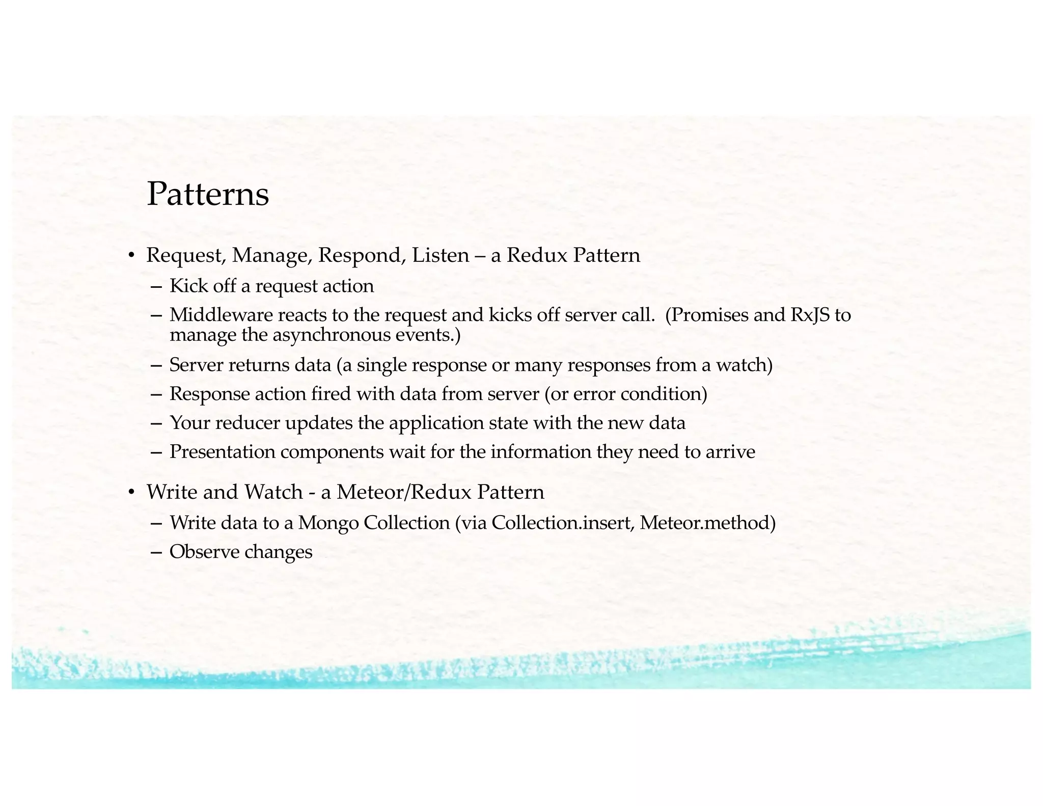Patterns
• Request, Manage, Respond, Listen – a Redux Pattern
– Kick off a request action
– Middleware reacts to the request and kicks off server call. (Promises and RxJS to
manage the asynchronous events.)
– Server returns data (a single response or many responses from a watch)
– Response action fired with data from server (or error condition)
– Your reducer updates the application state with the new data
– Presentation components wait for the information they need to arrive
• Write and Watch - a Meteor/Redux Pattern
– Write data to a Mongo Collection (via Collection.insert, Meteor.method)
– Observe changes
 