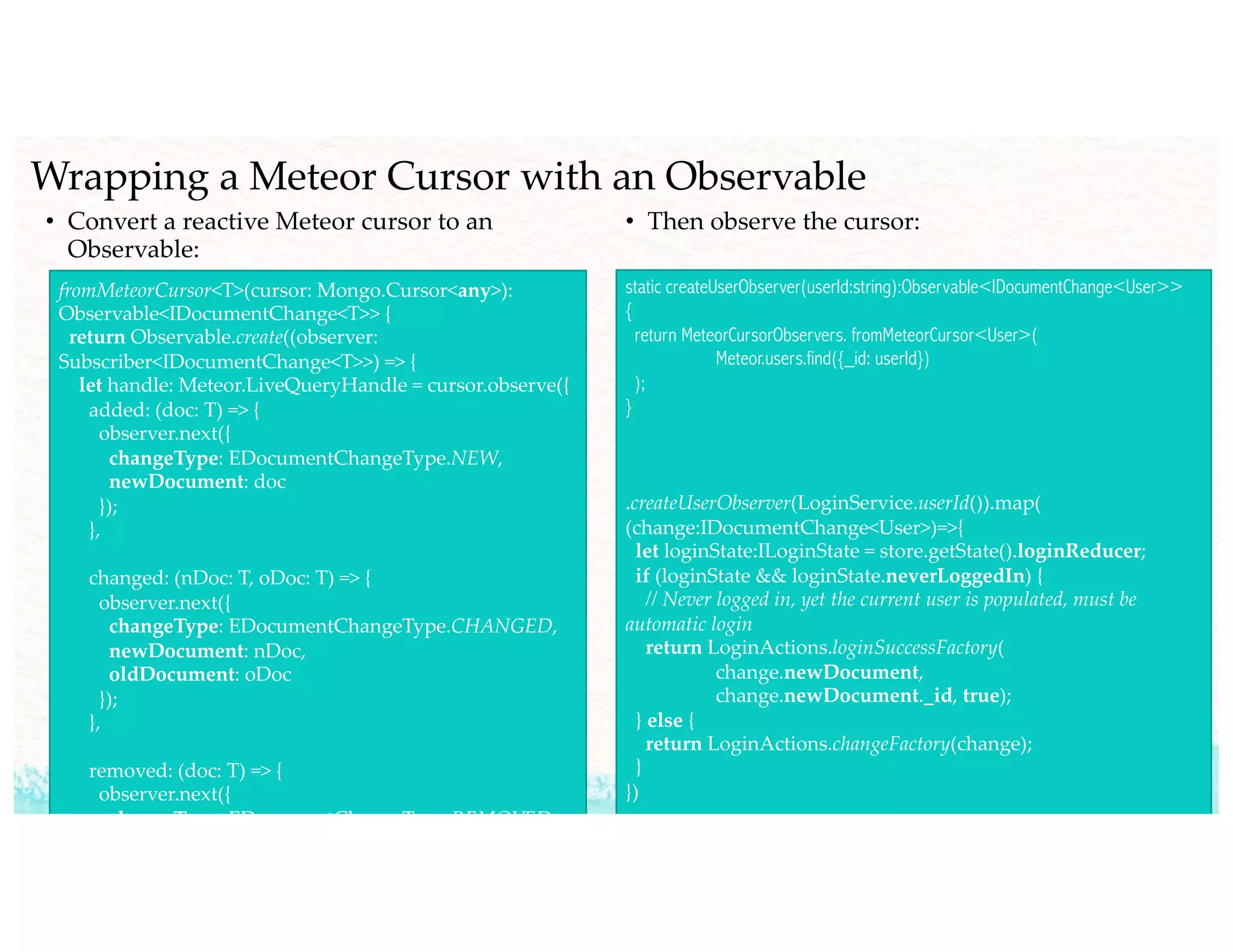 Wrapping a Meteor Cursor with an Observable
• Convert a reactive Meteor cursor to an
Observable:
fromMeteorCursor<T>(cursor: Mongo.Cursor<any>):
Observable<IDocumentChange<T>> {
return Observable.create((observer:
Subscriber<IDocumentChange<T>>) => {
let handle: Meteor.LiveQueryHandle = cursor.observe({
added: (doc: T) => {
observer.next({
changeType: EDocumentChangeType.NEW,
newDocument: doc
});
},
changed: (nDoc: T, oDoc: T) => {
observer.next({
changeType: EDocumentChangeType.CHANGED,
newDocument: nDoc,
oldDocument: oDoc
});
},
removed: (doc: T) => {
observer.next({
changeType: EDocumentChangeType.REMOVED,
• Then observe the cursor:
static createUserObserver(userId:string):Observable<IDocumentChange<User>>
{
return MeteorCursorObservers. fromMeteorCursor<User>(
Meteor.users.find({_id: userId})
);
}
.createUserObserver(LoginService.userId()).map(
(change:IDocumentChange<User>)=>{
let loginState:ILoginState = store.getState().loginReducer;
if (loginState && loginState.neverLoggedIn) {
// Never logged in, yet the current user is populated, must be
automatic login
return LoginActions.loginSuccessFactory(
change.newDocument,
change.newDocument._id, true);
} else {
return LoginActions.changeFactory(change);
}
})
 