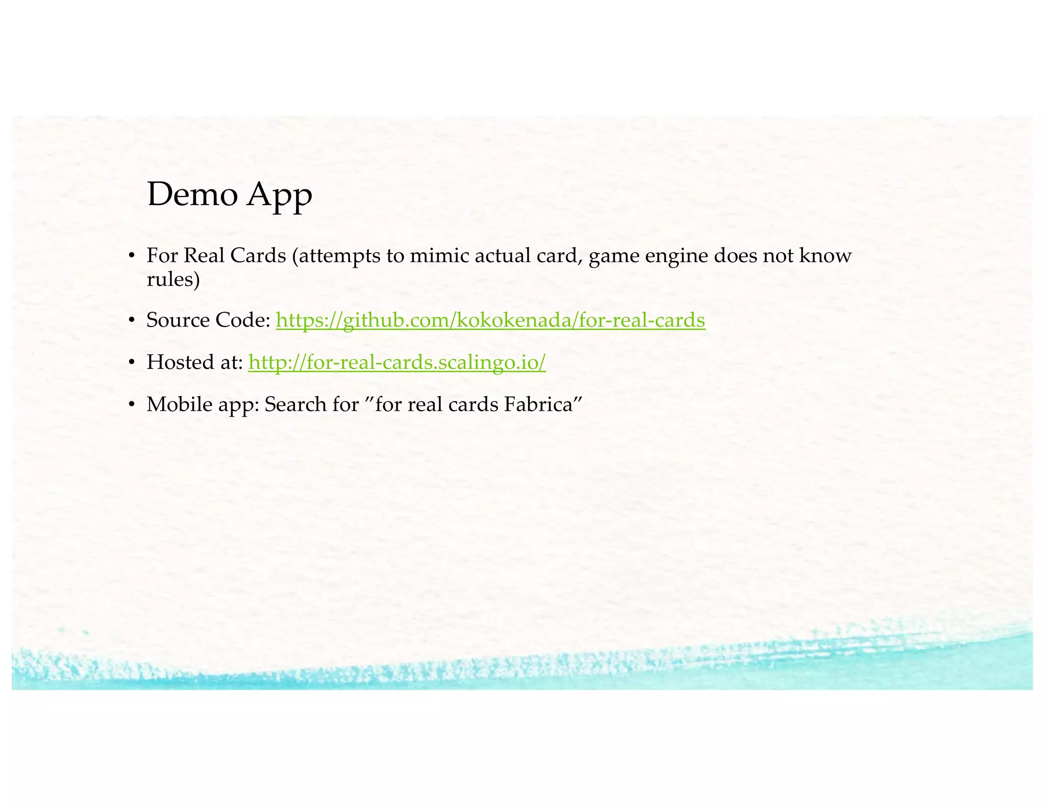Demo App
• For Real Cards (attempts to mimic actual card, game engine does not know
rules)
• Source Code: https://github.com/kokokenada/for-real-cards
• Hosted at: http://for-real-cards.scalingo.io/
• Mobile app: Search for ”for real cards Fabrica”
 