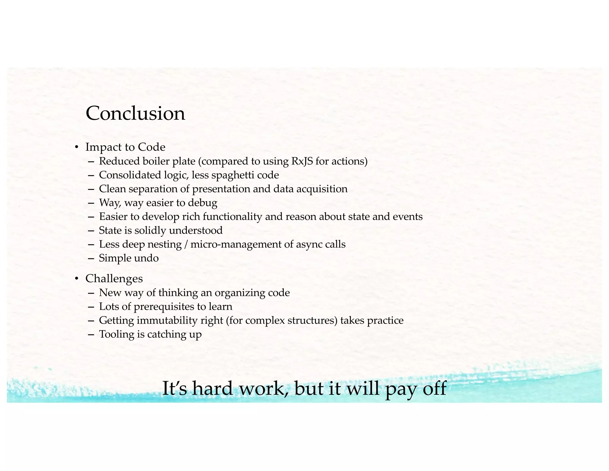 Conclusion
• Impact to Code
– Reduced boiler plate (compared to using RxJS for actions)
– Consolidated logic, less spaghetti code
– Clean separation of presentation and data acquisition
– Way, way easier to debug
– Easier to develop rich functionality and reason about state and events
– State is solidly understood
– Less deep nesting / micro-management of async calls
– Simple undo
• Challenges
– New way of thinking an organizing code
– Lots of prerequisites to learn
– Getting immutability right (for complex structures) takes practice
– Tooling is catching up
It’s hard work, but it will pay off
 