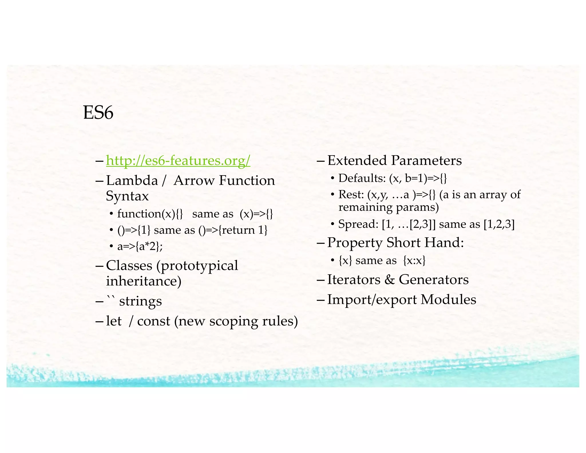 ES6
– http://es6-features.org/
– Lambda / Arrow Function
Syntax
• function(x){} same as (x)=>{}
• ()=>{1} same as ()=>{return 1}
• a=>{a*2};
– Classes (prototypical
inheritance)
– `` strings
– let / const (new scoping rules)
– Extended Parameters
• Defaults: (x, b=1)=>{}
• Rest: (x,y, …a )=>{} (a is an array of
remaining params)
• Spread: [1, …[2,3]] same as [1,2,3]
– Property Short Hand:
• {x} same as {x:x}
– Iterators & Generators
– Import/export Modules
 