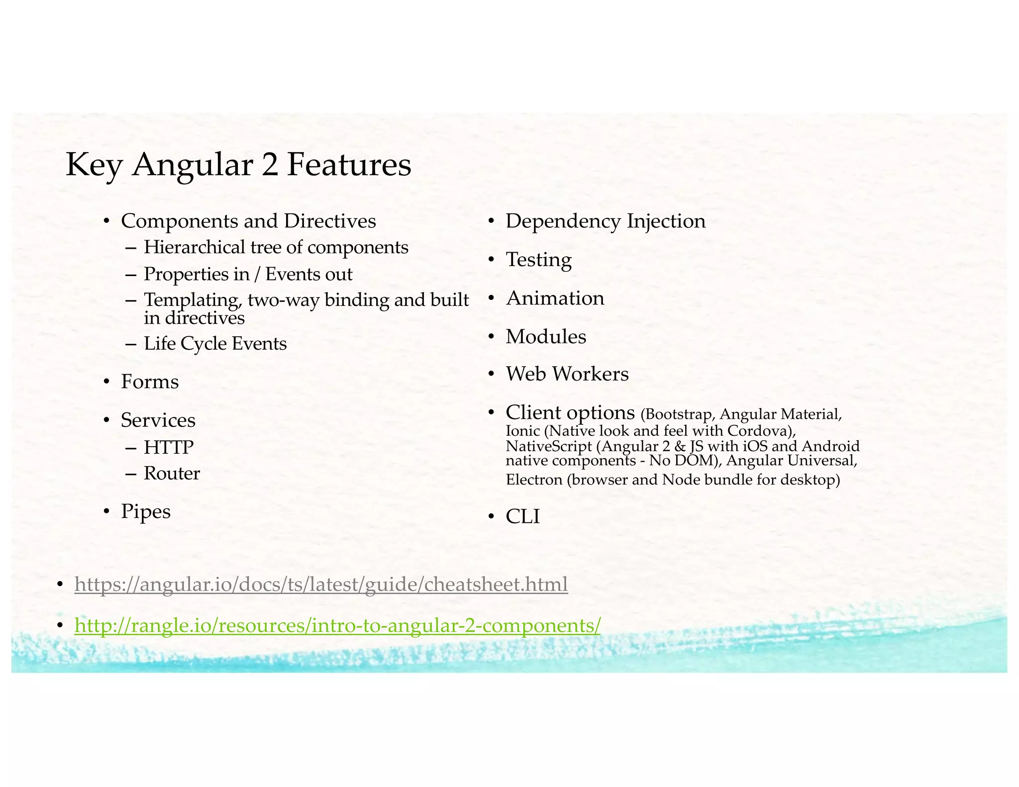 Key Angular 2 Features
• Components and Directives
– Hierarchical tree of components
– Properties in / Events out
– Templating, two-way binding and built
in directives
– Life Cycle Events
• Forms
• Services
– HTTP
– Router
• Pipes
• Dependency Injection
• Testing
• Animation
• Modules
• Web Workers
• Client options (Bootstrap, Angular Material,
Ionic (Native look and feel with Cordova),
NativeScript (Angular 2 & JS with iOS and Android
native components - No DOM), Angular Universal,
Electron (browser and Node bundle for desktop)
• CLI
• https://angular.io/docs/ts/latest/guide/cheatsheet.html
• http://rangle.io/resources/intro-to-angular-2-components/
 