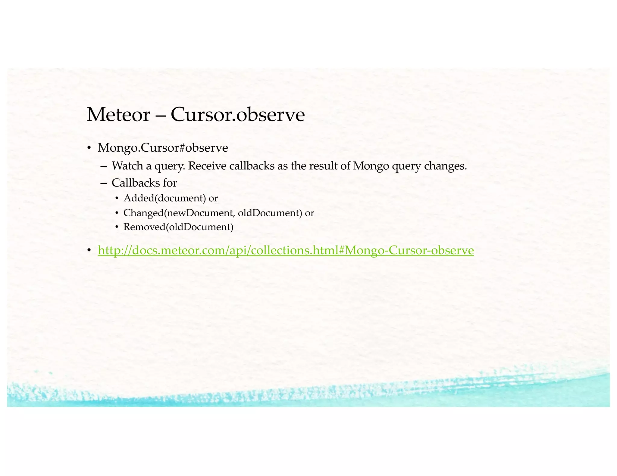 Meteor – Cursor.observe
• Mongo.Cursor#observe
– Watch a query. Receive callbacks as the result of Mongo query changes.
– Callbacks for
• Added(document) or
• Changed(newDocument, oldDocument) or
• Removed(oldDocument)
• http://docs.meteor.com/api/collections.html#Mongo-Cursor-observe
 