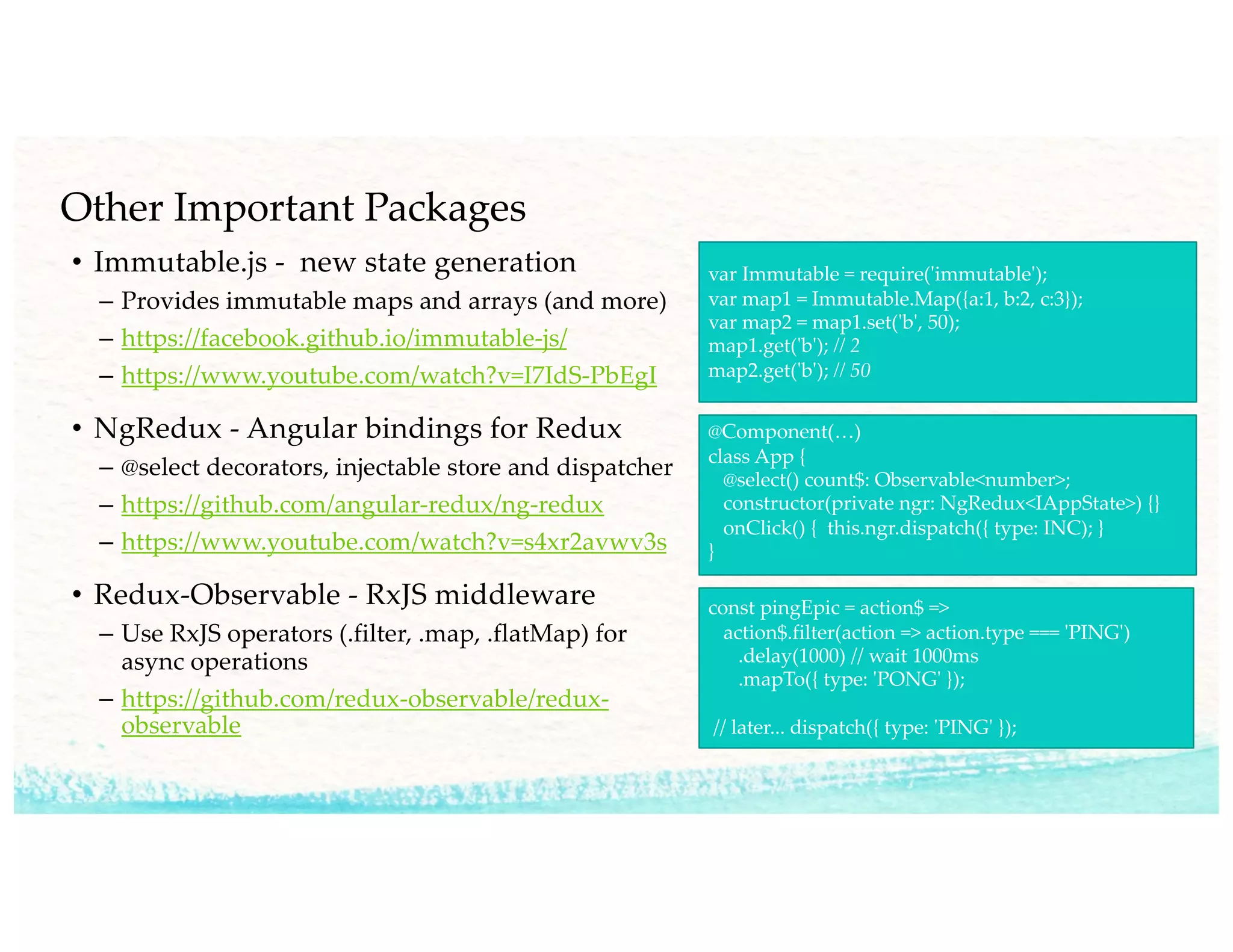 Other Important Packages
• Immutable.js - new state generation
– Provides immutable maps and arrays (and more)
– https://facebook.github.io/immutable-js/
– https://www.youtube.com/watch?v=I7IdS-PbEgI
• NgRedux - Angular bindings for Redux
– @select decorators, injectable store and dispatcher
– https://github.com/angular-redux/ng-redux
– https://www.youtube.com/watch?v=s4xr2avwv3s
• Redux-Observable - RxJS middleware
– Use RxJS operators (.filter, .map, .flatMap) for
async operations
– https://github.com/redux-observable/redux-
observable
var Immutable = require('immutable');
var map1 = Immutable.Map({a:1, b:2, c:3});
var map2 = map1.set('b', 50);
map1.get('b'); // 2
map2.get('b'); // 50
@Component(…)
class App {
@select() count$: Observable<number>;
constructor(private ngr: NgRedux<IAppState>) {}
onClick() { this.ngr.dispatch({ type: INC); }
}
const pingEpic = action$ =>
action$.filter(action => action.type === 'PING')
.delay(1000) // wait 1000ms
.mapTo({ type: 'PONG' });
// later... dispatch({ type: 'PING' });
 