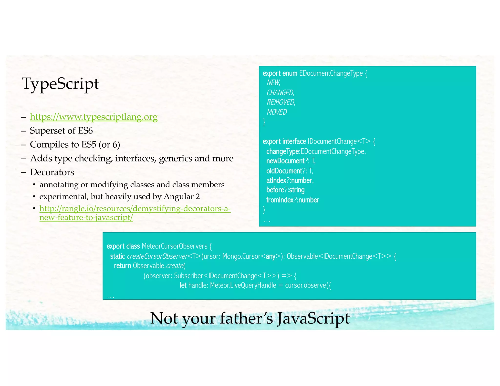 TypeScript
– https://www.typescriptlang.org
– Superset of ES6
– Compiles to ES5 (or 6)
– Adds type checking, interfaces, generics and more
– Decorators
• annotating or modifying classes and class members
• experimental, but heavily used by Angular 2
• http://rangle.io/resources/demystifying-decorators-a-
new-feature-to-javascript/
export enum EDocumentChangeType {
NEW,
CHANGED,
REMOVED,
MOVED
}
export interface IDocumentChange<T> {
changeType:EDocumentChangeType,
newDocument?: T,
oldDocument?: T,
atIndex?:number,
before?:string
fromIndex?:number
}
…
export class MeteorCursorObservers {
static createCursorObserver<T>(ursor: Mongo.Cursor<any>): Observable<IDocumentChange<T>> {
return Observable.create(
(observer: Subscriber<IDocumentChange<T>>) => {
let handle: Meteor.LiveQueryHandle = cursor.observe({
…
Not your father’s JavaScript
 