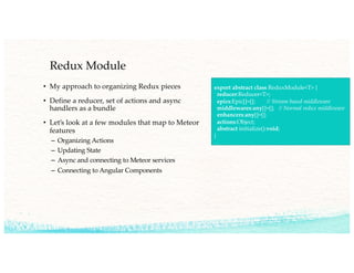 Redux Module
• My approach to organizing Redux pieces
• Define a reducer, set of actions and async
handlers as a bundle
• Let’s look at a few modules that map to Meteor
features
– Organizing Actions
– Updating State
– Async and connecting to Meteor services
– Connecting to Angular Components
export abstract class ReduxModule<T> {
reducer:Reducer<T>;
epics:Epic[]=[]; // Stream based middleware
middlewares:any[]=[]; // Normal redux middleware
enhancers:any[]=[];
actions:Object;
abstract initialize():void;
}
…
 