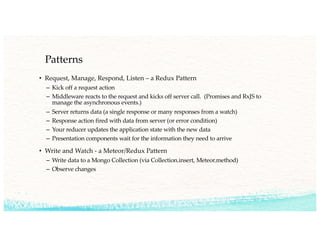 Patterns
• Request, Manage, Respond, Listen – a Redux Pattern
– Kick off a request action
– Middleware reacts to the request and kicks off server call. (Promises and RxJS to
manage the asynchronous events.)
– Server returns data (a single response or many responses from a watch)
– Response action fired with data from server (or error condition)
– Your reducer updates the application state with the new data
– Presentation components wait for the information they need to arrive
• Write and Watch - a Meteor/Redux Pattern
– Write data to a Mongo Collection (via Collection.insert, Meteor.method)
– Observe changes
 