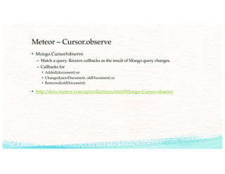 Meteor – Cursor.observe
• Mongo.Cursor#observe
– Watch a query. Receive callbacks as the result of Mongo query changes.
– Callbacks for
• Added(document) or
• Changed(newDocument, oldDocument) or
• Removed(oldDocument)
• http://docs.meteor.com/api/collections.html#Mongo-Cursor-observe
 