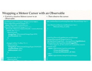 Wrapping a Meteor Cursor with an Observable
• Convert a reactive Meteor cursor to an
Observable:
fromMeteorCursor<T>(cursor: Mongo.Cursor<any>):
Observable<IDocumentChange<T>> {
return Observable.create((observer:
Subscriber<IDocumentChange<T>>) => {
let handle: Meteor.LiveQueryHandle = cursor.observe({
added: (doc: T) => {
observer.next({
changeType: EDocumentChangeType.NEW,
newDocument: doc
});
},
changed: (nDoc: T, oDoc: T) => {
observer.next({
changeType: EDocumentChangeType.CHANGED,
newDocument: nDoc,
oldDocument: oDoc
});
},
removed: (doc: T) => {
observer.next({
changeType: EDocumentChangeType.REMOVED,
• Then observe the cursor:
static createUserObserver(userId:string):Observable<IDocumentChange<User>>
{
return MeteorCursorObservers. fromMeteorCursor<User>(
Meteor.users.find({_id: userId})
);
}
.createUserObserver(LoginService.userId()).map(
(change:IDocumentChange<User>)=>{
let loginState:ILoginState = store.getState().loginReducer;
if (loginState && loginState.neverLoggedIn) {
// Never logged in, yet the current user is populated, must be
automatic login
return LoginActions.loginSuccessFactory(
change.newDocument,
change.newDocument._id, true);
} else {
return LoginActions.changeFactory(change);
}
})
 