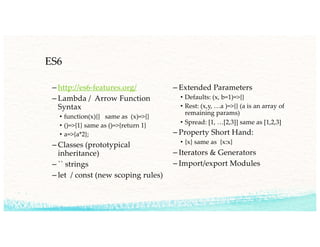 ES6
– http://es6-features.org/
– Lambda / Arrow Function
Syntax
• function(x){} same as (x)=>{}
• ()=>{1} same as ()=>{return 1}
• a=>{a*2};
– Classes (prototypical
inheritance)
– `` strings
– let / const (new scoping rules)
– Extended Parameters
• Defaults: (x, b=1)=>{}
• Rest: (x,y, …a )=>{} (a is an array of
remaining params)
• Spread: [1, …[2,3]] same as [1,2,3]
– Property Short Hand:
• {x} same as {x:x}
– Iterators & Generators
– Import/export Modules
 