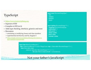 TypeScript
– https://www.typescriptlang.org
– Superset of ES6
– Compiles to ES5 (or 6)
– Adds type checking, interfaces, generics and more
– Decorators
• annotating or modifying classes and class members
• experimental, but heavily used by Angular 2
• http://rangle.io/resources/demystifying-decorators-a-
new-feature-to-javascript/
export enum EDocumentChangeType {
NEW,
CHANGED,
REMOVED,
MOVED
}
export interface IDocumentChange<T> {
changeType:EDocumentChangeType,
newDocument?: T,
oldDocument?: T,
atIndex?:number,
before?:string
fromIndex?:number
}
…
export class MeteorCursorObservers {
static createCursorObserver<T>(ursor: Mongo.Cursor<any>): Observable<IDocumentChange<T>> {
return Observable.create(
(observer: Subscriber<IDocumentChange<T>>) => {
let handle: Meteor.LiveQueryHandle = cursor.observe({
…
Not your father’s JavaScript
 