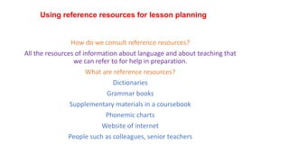 Using reference resources for lesson planning
How do we consult reference resources?
All the resources of information about language and about teaching that
we can refer to for help in preparation.
What are reference resources?
Dictionaries
Grammar books
Supplementary materials in a coursebook
Phonemic charts
Website of internet
People such as colleagues, senior teachers
 