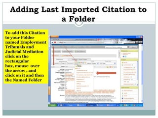 Adding Last Imported Citation to
              a Folder
To add this Citation
to your Folder
named Employment
Tribunals and
Judicial Mediation
click on the
rectangular
box, mouse over
the arrow , and
click on it and then
the Named Folder
 