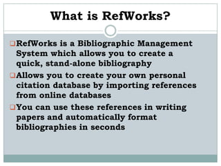 What is RefWorks?

 RefWorks is a Bibliographic Management
  System which allows you to create a
  quick, stand-alone bibliography
 Allows you to create your own personal
  citation database by importing references
  from online databases
 You can use these references in writing
  papers and automatically format
  bibliographies in seconds
 