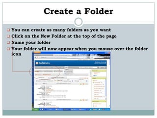 Create a Folder
 You can create as many folders as you want
 Click on the New Folder at the top of the page
 Name your folder
 Your folder will now appear when you mouse over the folder
  icon
 