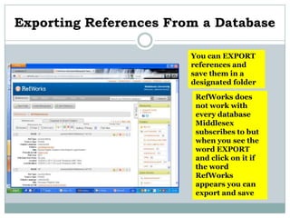 Exporting References From a Database

                        You can EXPORT
                        references and
                        save them in a
                        designated folder

                         RefWorks does
                         not work with
                         every database
                         Middlesex
                         subscribes to but
                         when you see the
                         word EXPORT
                         and click on it if
                         the word
                         RefWorks
                         appears you can
                         export and save
 
