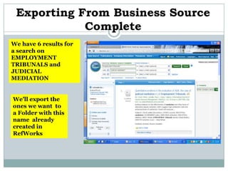 Exporting From Business Source
            Complete
We have 6 results for
a search on
EMPLOYMENT
TRIBUNALS and
JUDICIAL
MEDIATION


We’ll export the
ones we want to
a Folder with this
name already
created in
RefWorks
 