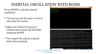 COESSING 2018 (USING ROMS FOR INERTIAL
OSCILLATIONS)
10
INERTIAL OSCILLATION WITH ROMS
To use ROMS to calculate inertial
oscillations:
 First you go into the truck to write or
edit scrips for Coriolis
 Open your terminal (Cygwin or
Ubuntu) and navigate into the folder
containing ROMS
 You compile the code by using the
build. bash command
 