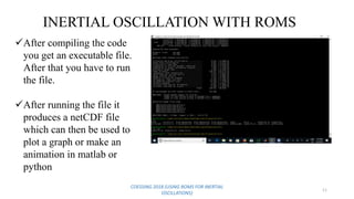 COESSING 2018 (USING ROMS FOR INERTIAL
OSCILLATIONS)
11
INERTIAL OSCILLATION WITH ROMS
After compiling the code
you get an executable file.
After that you have to run
the file.
After running the file it
produces a netCDF file
which can then be used to
plot a graph or make an
animation in matlab or
python
 