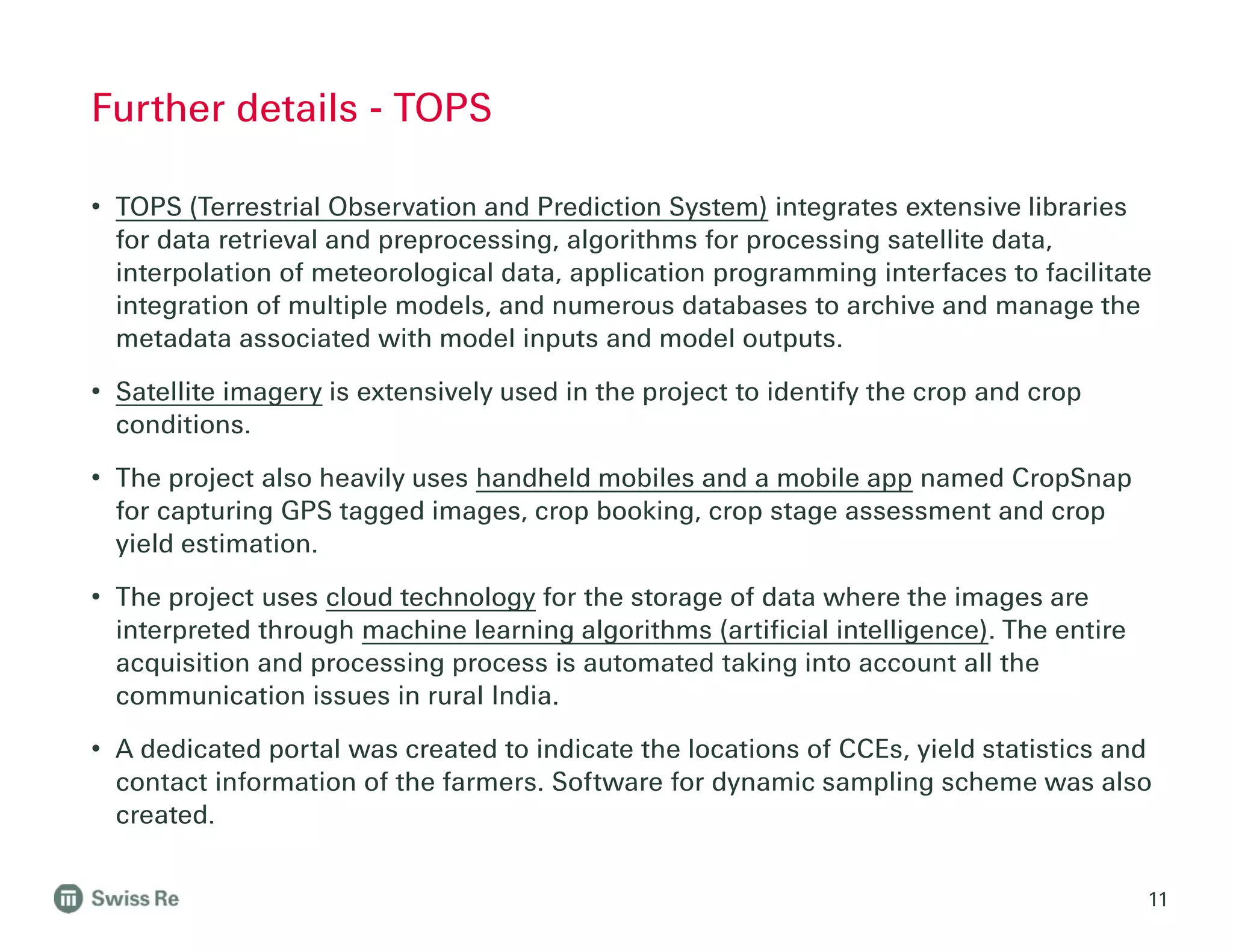 • TOPS (Terrestrial Observation and Prediction System) integrates extensive libraries
for data retrieval and preprocessing, algorithms for processing satellite data,
interpolation of meteorological data, application programming interfaces to facilitate
integration of multiple models, and numerous databases to archive and manage the
metadata associated with model inputs and model outputs.
• Satellite imagery is extensively used in the project to identify the crop and crop
conditions.
• The project also heavily uses handheld mobiles and a mobile app named CropSnap
for capturing GPS tagged images, crop booking, crop stage assessment and crop
yield estimation.
• The project uses cloud technology for the storage of data where the images are
interpreted through machine learning algorithms (artificial intelligence). The entire
acquisition and processing process is automated taking into account all the
communication issues in rural India.
• A dedicated portal was created to indicate the locations of CCEs, yield statistics and
contact information of the farmers. Software for dynamic sampling scheme was also
created.
11
Further details - TOPS
 