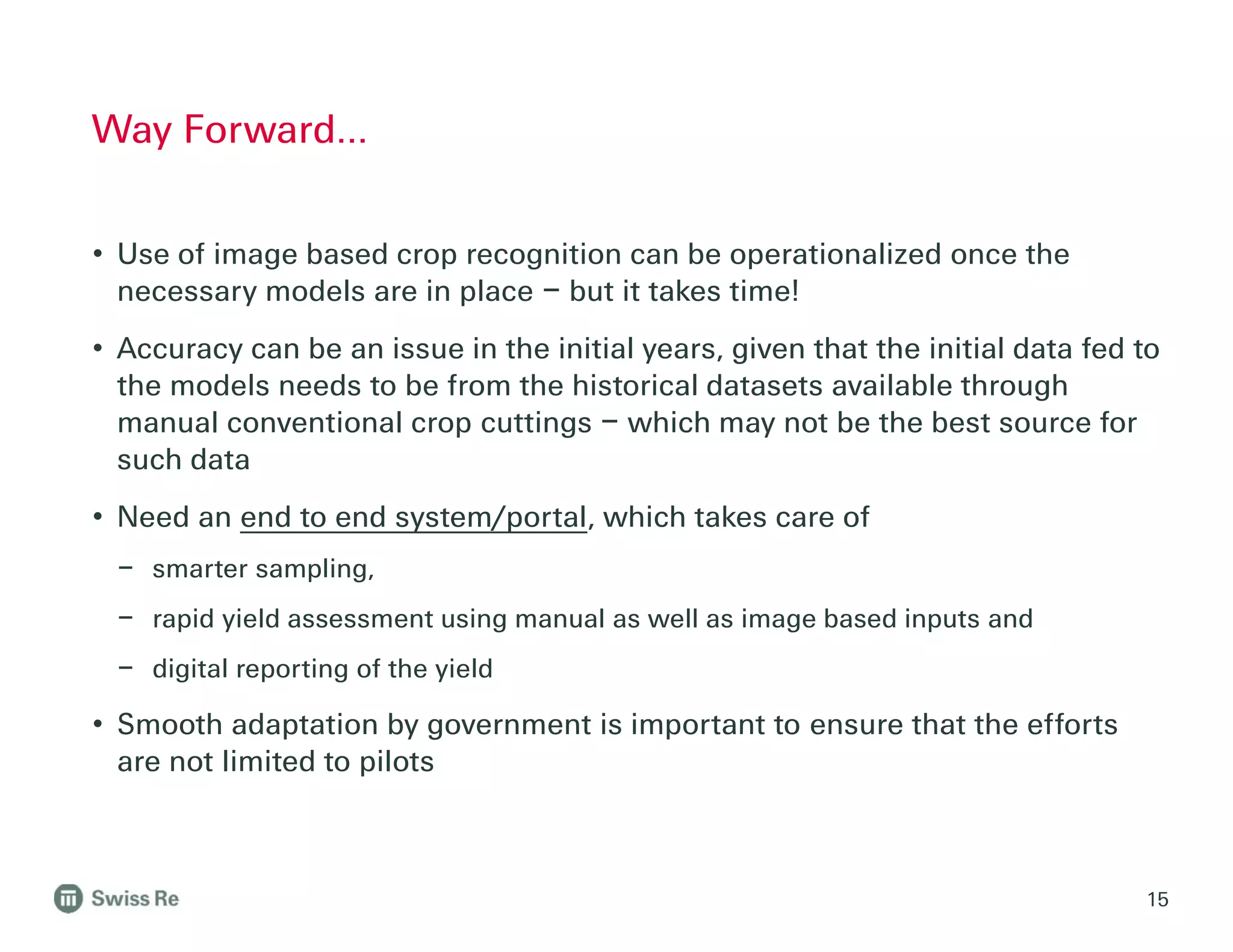• Use of image based crop recognition can be operationalized once the
necessary models are in place – but it takes time!
• Accuracy can be an issue in the initial years, given that the initial data fed to
the models needs to be from the historical datasets available through
manual conventional crop cuttings – which may not be the best source for
such data
• Need an end to end system/portal, which takes care of
– smarter sampling,
– rapid yield assessment using manual as well as image based inputs and
– digital reporting of the yield
• Smooth adaptation by government is important to ensure that the efforts
are not limited to pilots
Way Forward…
15
 