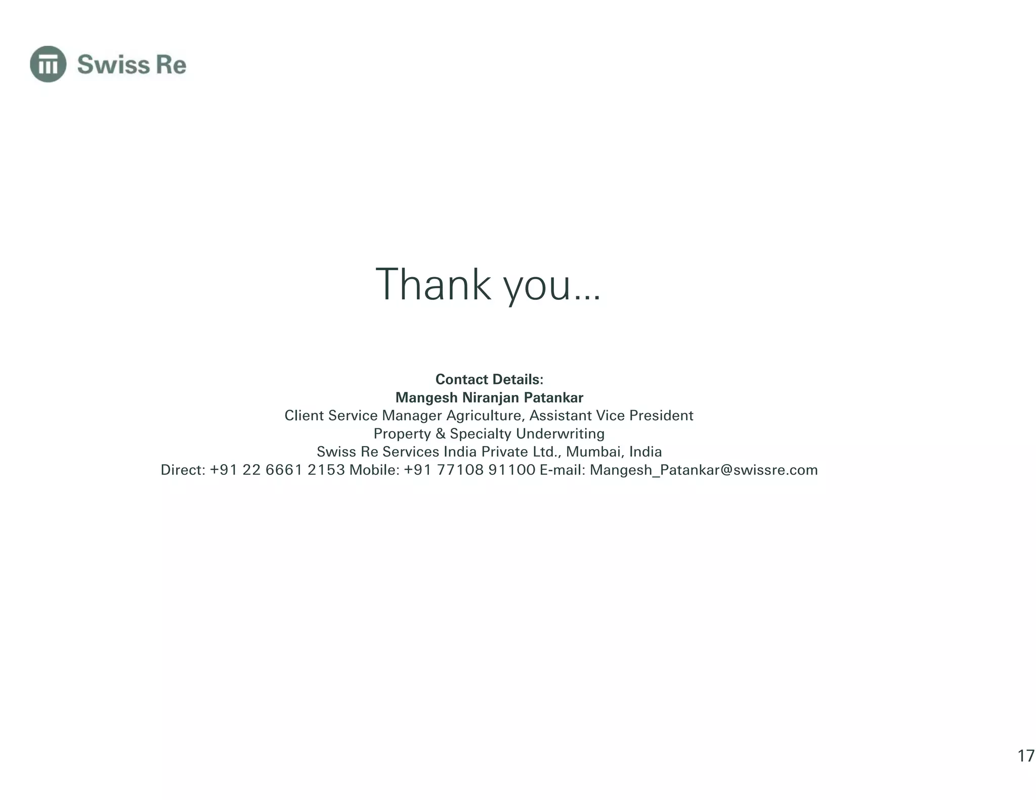 Thank you…
Contact Details:
Mangesh Niranjan Patankar
Client Service Manager Agriculture, Assistant Vice President
Property & Specialty Underwriting
Swiss Re Services India Private Ltd., Mumbai, India
Direct: +91 22 6661 2153 Mobile: +91 77108 91100 E-mail: Mangesh_Patankar@swissre.com
17
 