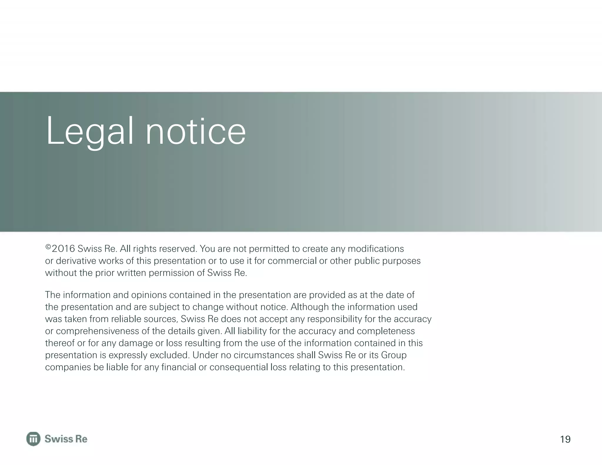 Legal notice
19
©2016 Swiss Re. All rights reserved. You are not permitted to create any modifications
or derivative works of this presentation or to use it for commercial or other public purposes
without the prior written permission of Swiss Re.
The information and opinions contained in the presentation are provided as at the date of
the presentation and are subject to change without notice. Although the information used
was taken from reliable sources, Swiss Re does not accept any responsibility for the accuracy
or comprehensiveness of the details given. All liability for the accuracy and completeness
thereof or for any damage or loss resulting from the use of the information contained in this
presentation is expressly excluded. Under no circumstances shall Swiss Re or its Group
companies be liable for any financial or consequential loss relating to this presentation.
 
