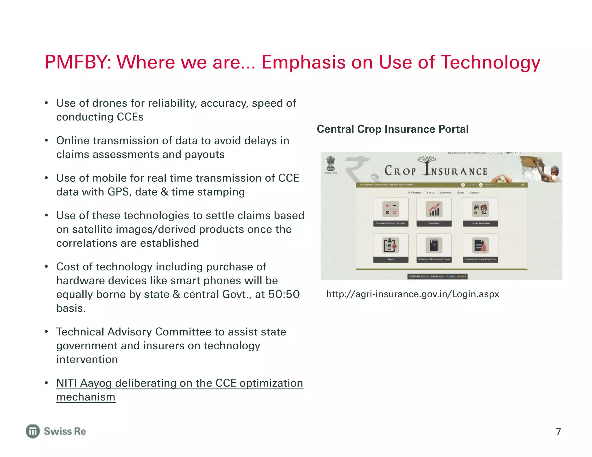 PMFBY: Where we are… Emphasis on Use of Technology
7
• Use of drones for reliability, accuracy, speed of
conducting CCEs
• Online transmission of data to avoid delays in
claims assessments and payouts
• Use of mobile for real time transmission of CCE
data with GPS, date & time stamping
• Use of these technologies to settle claims based
on satellite images/derived products once the
correlations are established
• Cost of technology including purchase of
hardware devices like smart phones will be
equally borne by state & central Govt., at 50:50
basis.
• Technical Advisory Committee to assist state
government and insurers on technology
intervention
• NITI Aayog deliberating on the CCE optimization
mechanism
Central Crop Insurance Portal
http://agri-insurance.gov.in/Login.aspx
 