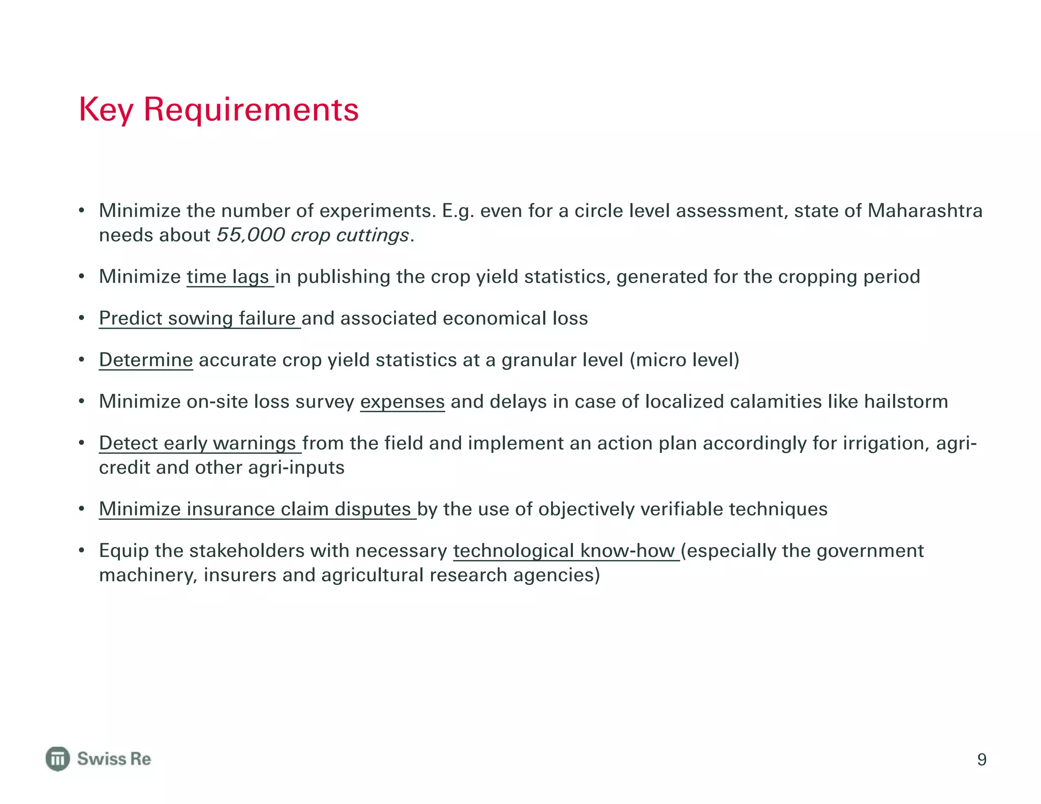 • Minimize the number of experiments. E.g. even for a circle level assessment, state of Maharashtra
needs about 55,000 crop cuttings.
• Minimize time lags in publishing the crop yield statistics, generated for the cropping period
• Predict sowing failure and associated economical loss
• Determine accurate crop yield statistics at a granular level (micro level)
• Minimize on-site loss survey expenses and delays in case of localized calamities like hailstorm
• Detect early warnings from the field and implement an action plan accordingly for irrigation, agri-
credit and other agri-inputs
• Minimize insurance claim disputes by the use of objectively verifiable techniques
• Equip the stakeholders with necessary technological know-how (especially the government
machinery, insurers and agricultural research agencies)
Key Requirements
9
 