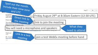Friday August 29th at 8:30am Eastern (12:30 UTC) 
link to join the meeting 
You will need a microphone and speakers What they 
need to attend 
join a test WebEx meeting before hand 
 