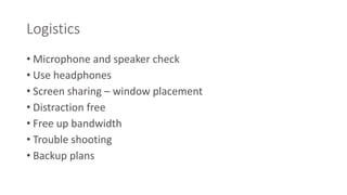 Logistics 
• Microphone and speaker check 
• Use headphones 
• Screen sharing – window placement 
• Distraction free 
• Free up bandwidth 
• Trouble shooting 
• Backup plans 
 