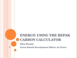 ENERGY: USING THE REPAK CARBON CALCULATOR Ellen Murphy Green Schools Development Officer, An Taisce 