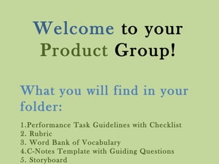 What you will find in your
folder:
1.Performance Task Guidelines with Checklist
2. Rubric
3. Word Bank of Vocabulary
4.C-Notes Template with Guiding Questions
5. Storyboard
Welcome to your
Product Group!
 