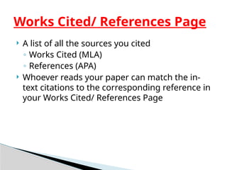  A list of all the sources you cited
◦ Works Cited (MLA)
◦ References (APA)
 Whoever reads your paper can match the in-
text citations to the corresponding reference in
your Works Cited/ References Page
Works Cited/ References Page
 