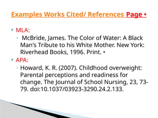  MLA:
◦ McBride, James. The Color of Water: A Black
Man's Tribute to his White Mother. New York:
Riverhead Books, 1996. Print. •
 APA:
◦ Howard, K. R. (2007). Childhood overweight:
Parental perceptions and readiness for
change. The Journal of School Nursing, 23, 73-
79. doi:10.1037/03923-3290.24.2.133.
Examples Works Cited/ References Page •
 