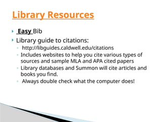  Easy Bib
 Library guide to citations:
◦ http://libguides.caldwell.edu/citations
◦ Includes websites to help you cite various types of
sources and sample MLA and APA cited papers
◦ Library databases and Summon will cite articles and
books you find.
◦ Always double check what the computer does!
Library Resources
 